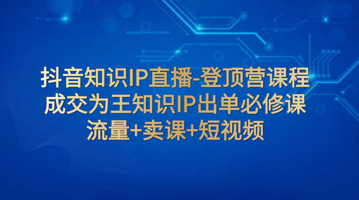抖音知识 IP 直播 · 登顶营课程：成交为王知识 IP 出单必修课，流量+卖课+短视频 一点学习助手-零基础自学教程-副业项目-兴趣学习项目资源网